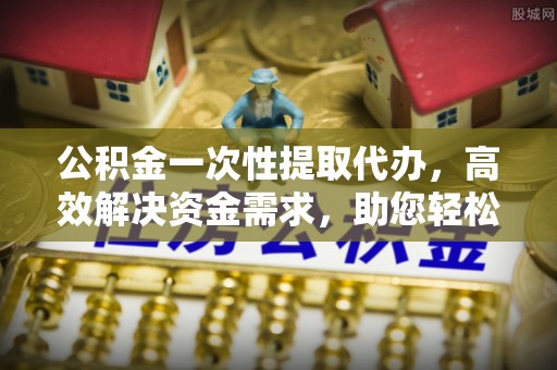 浑源公积金一次性提取代办，高效解决资金需求，助您轻松应对生活难题