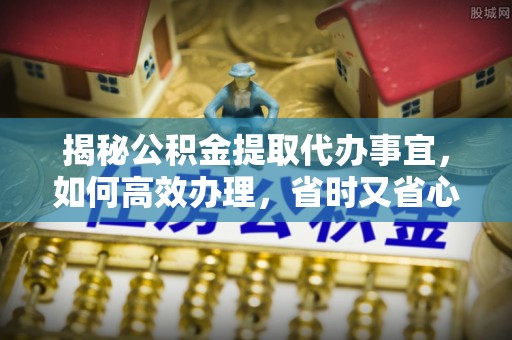 浑源揭秘公积金提取代办事宜，如何高效办理，省时又省心？