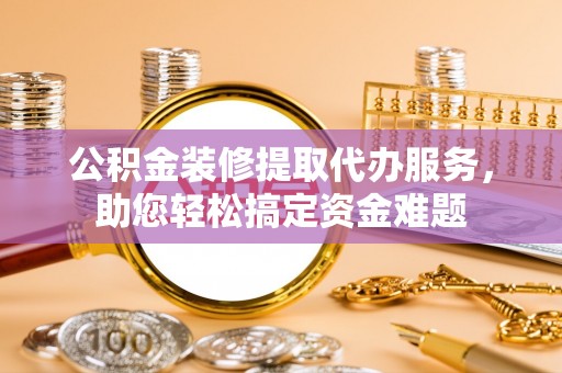 浑源公积金装修提取代办服务，助您轻松搞定资金难题