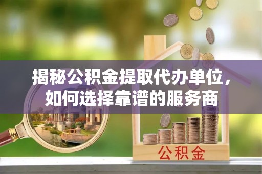 浑源揭秘公积金提取代办单位，如何选择靠谱的服务商