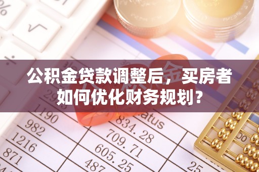 浑源公积金贷款调整后，买房者如何优化财务规划？