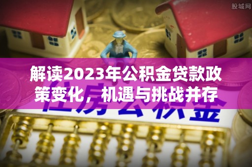 浑源解读2023年公积金贷款政策变化，机遇与挑战并存