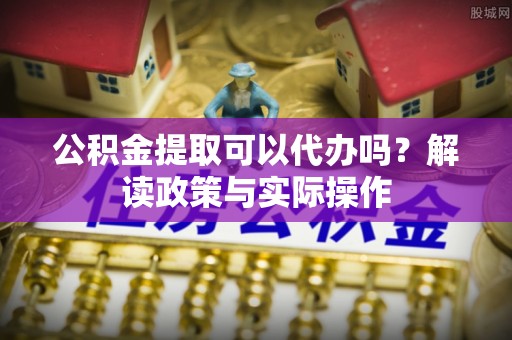 浑源公积金提取可以代办吗？解读政策与实际操作
