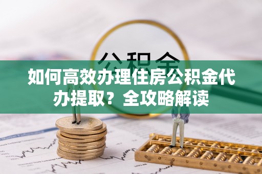 浑源如何高效办理住房公积金代办提取？全攻略解读