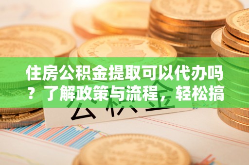 浑源住房公积金提取可以代办吗？了解政策与流程，轻松搞定公积金提取