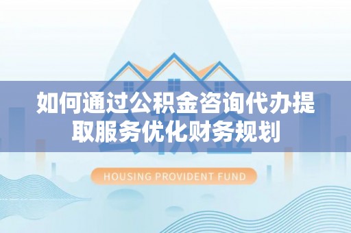 浑源如何通过公积金咨询代办提取服务优化财务规划