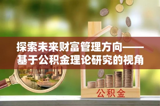 浑源探索未来财富管理方向——基于公积金理论研究的视角