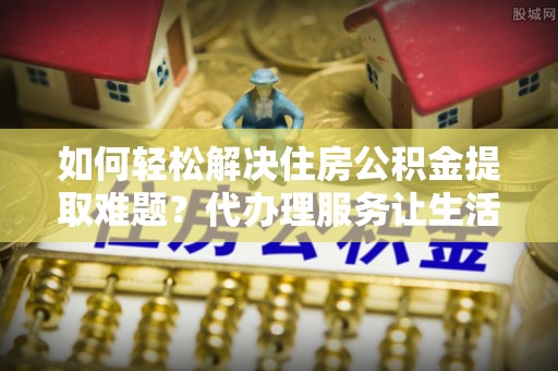 浑源如何轻松解决住房公积金提取难题？代办理服务让生活更简单