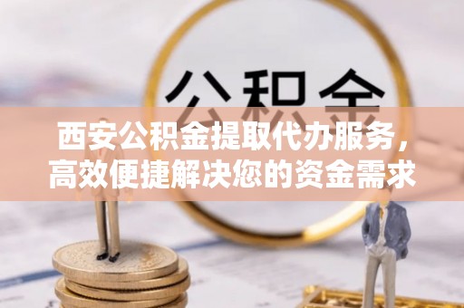 浑源西安公积金提取代办服务，高效便捷解决您的资金需求