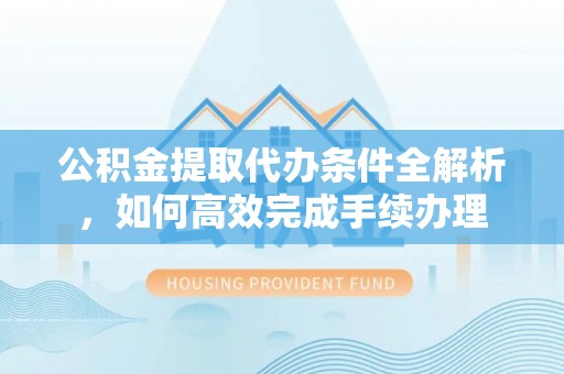 浑源公积金提取代办条件全解析，如何高效完成手续办理