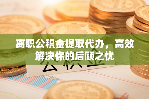 浑源离职公积金提取代办，高效解决你的后顾之忧