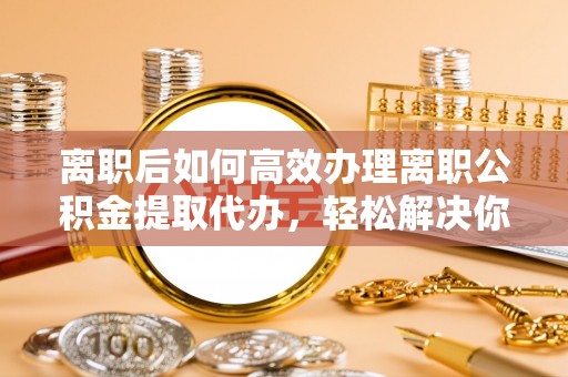 浑源离职后如何高效办理离职公积金提取代办，轻松解决你的后顾之忧