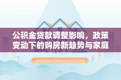 浑源公积金贷款调整影响，政策变动下的购房新趋势与家庭财务规划