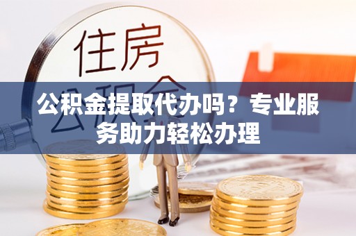 浑源公积金提取代办吗？专业服务助力轻松办理