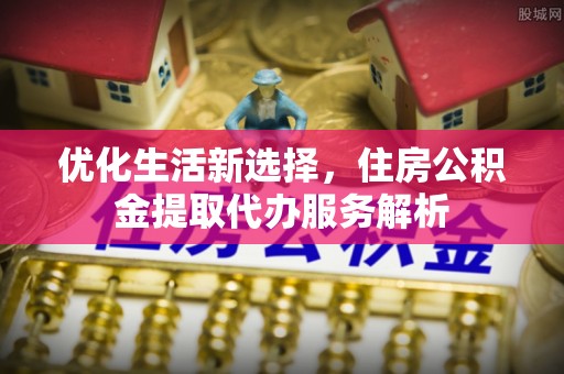 浑源优化生活新选择，住房公积金提取代办服务解析