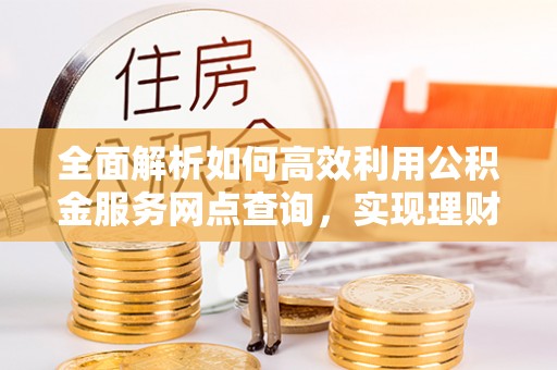 浑源全面解析如何高效利用公积金服务网点查询，实现理财与生活优化