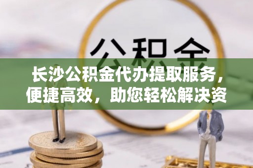 浑源长沙公积金代办提取服务，便捷高效，助您轻松解决资金需求
