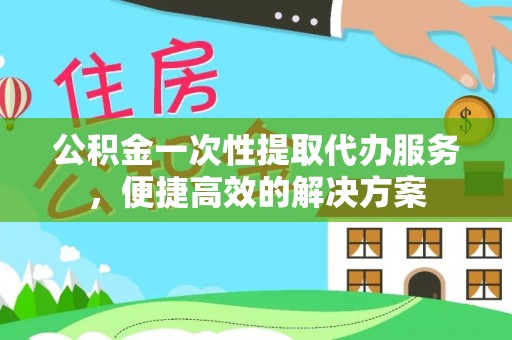 浑源公积金一次性提取代办服务，便捷高效的解决方案