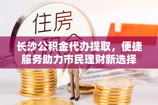 浑源长沙公积金代办提取，便捷服务助力市民理财新选择