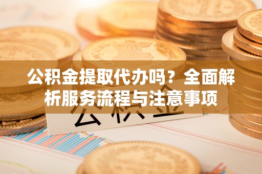浑源公积金提取代办吗？全面解析服务流程与注意事项