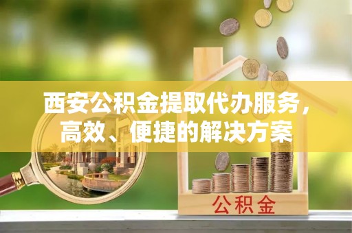浑源西安公积金提取代办服务，高效、便捷的解决方案