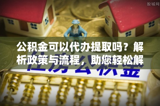 浑源公积金可以代办提取吗？解析政策与流程，助您轻松解决疑问
