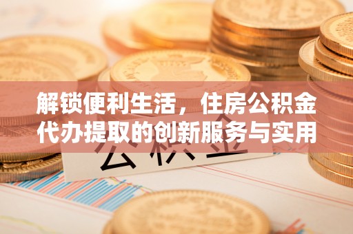 浑源解锁便利生活，住房公积金代办提取的创新服务与实用指南