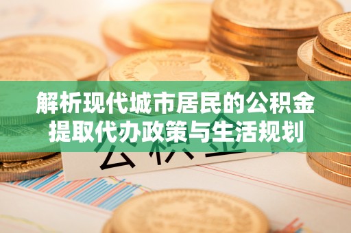 浑源解析现代城市居民的公积金提取代办政策与生活规划
