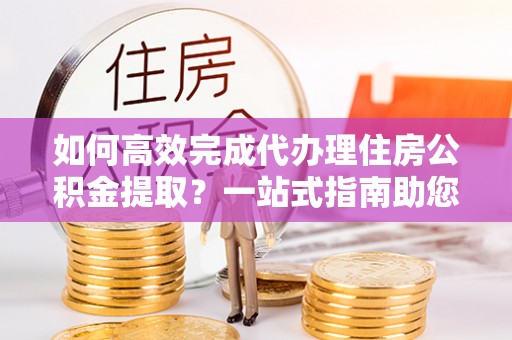 浑源如何高效完成代办理住房公积金提取？一站式指南助您轻松搞定