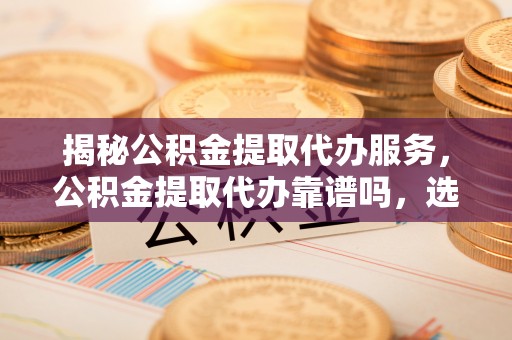 浑源揭秘公积金提取代办服务，公积金提取代办靠谱吗，选择需谨慎