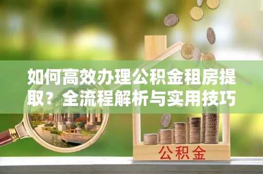 浑源如何高效办理公积金租房提取？全流程解析与实用技巧
