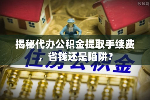 浑源揭秘代办公积金提取手续费，省钱还是陷阱？