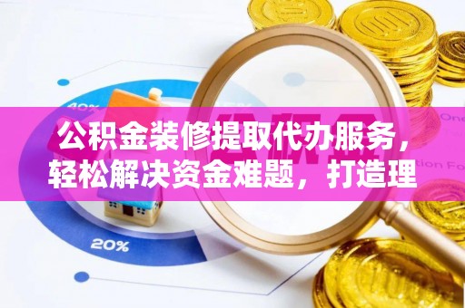 浑源公积金装修提取代办服务，轻松解决资金难题，打造理想家居