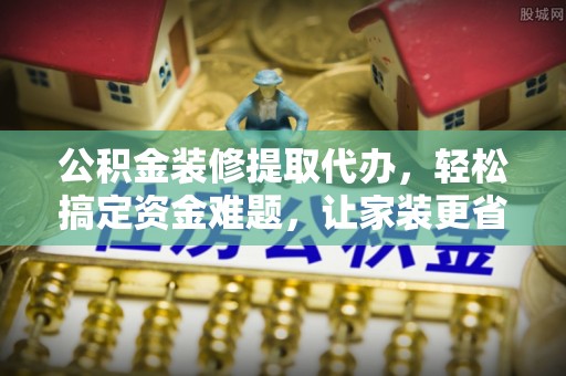 浑源公积金装修提取代办，轻松搞定资金难题，让家装更省心