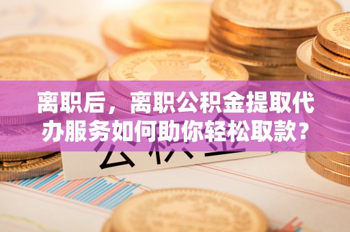 浑源离职后，离职公积金提取代办服务如何助你轻松取款？