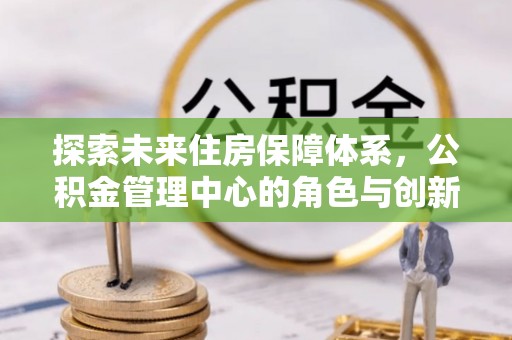 浑源探索未来住房保障体系，公积金管理中心的角色与创新