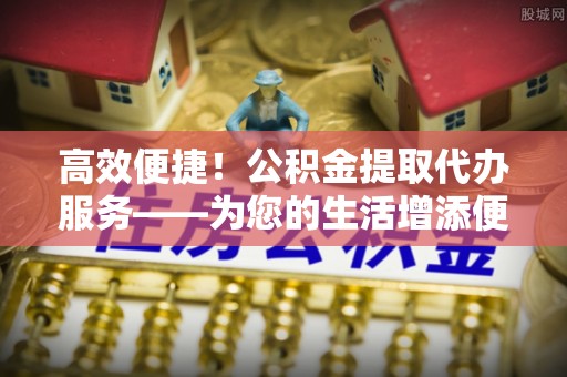 浑源高效便捷！公积金提取代办服务——为您的生活增添便利