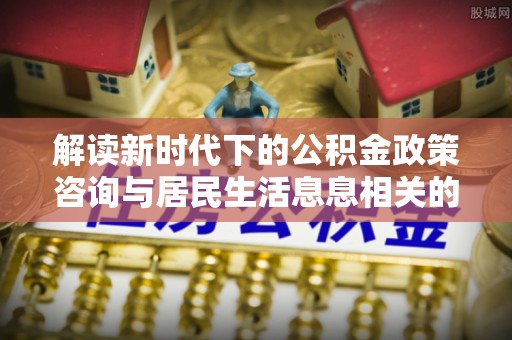 浑源解读新时代下的公积金政策咨询与居民生活息息相关的变化