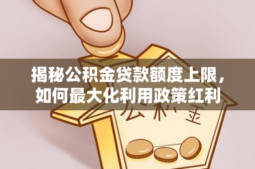浑源揭秘公积金贷款额度上限，如何最大化利用政策红利