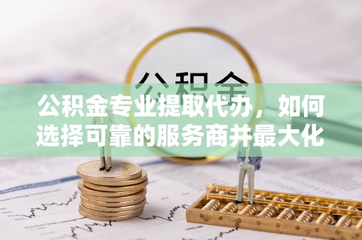 浑源公积金专业提取代办，如何选择可靠的服务商并最大化你的资金收益