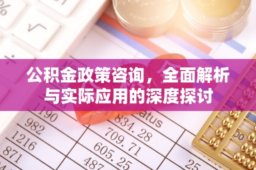 浑源公积金政策咨询，全面解析与实际应用的深度探讨