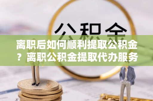 浑源离职后如何顺利提取公积金？离职公积金提取代办服务全解析