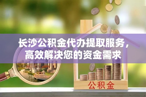 浑源长沙公积金代办提取服务，高效解决您的资金需求