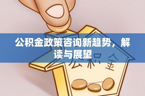 浑源公积金政策咨询新趋势，解读与展望