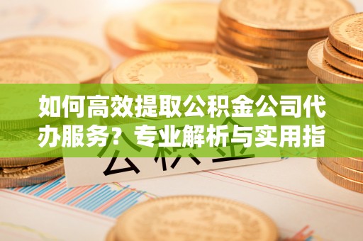 浑源如何高效提取公积金公司代办服务？专业解析与实用指南