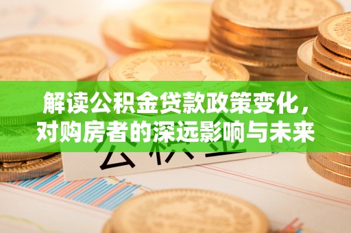 浑源解读公积金贷款政策变化，对购房者的深远影响与未来趋势