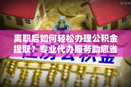浑源离职后如何轻松办理公积金提取？专业代办服务助您省心省力