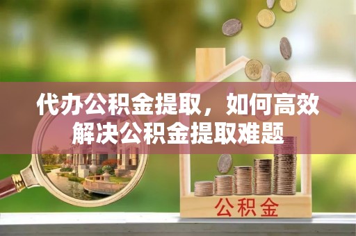 浑源代办公积金提取，如何高效解决公积金提取难题