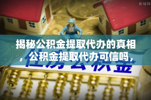 浑源揭秘公积金提取代办的真相，公积金提取代办可信吗，如何选择靠谱服务？
