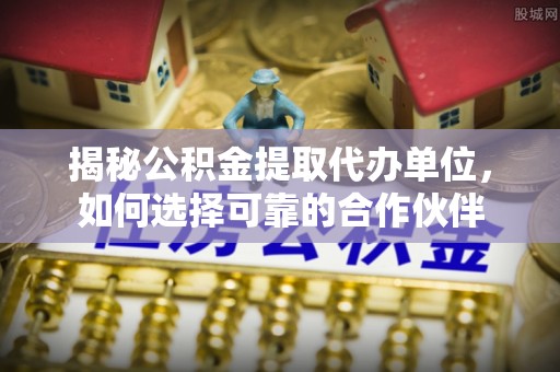 浑源揭秘公积金提取代办单位，如何选择可靠的合作伙伴